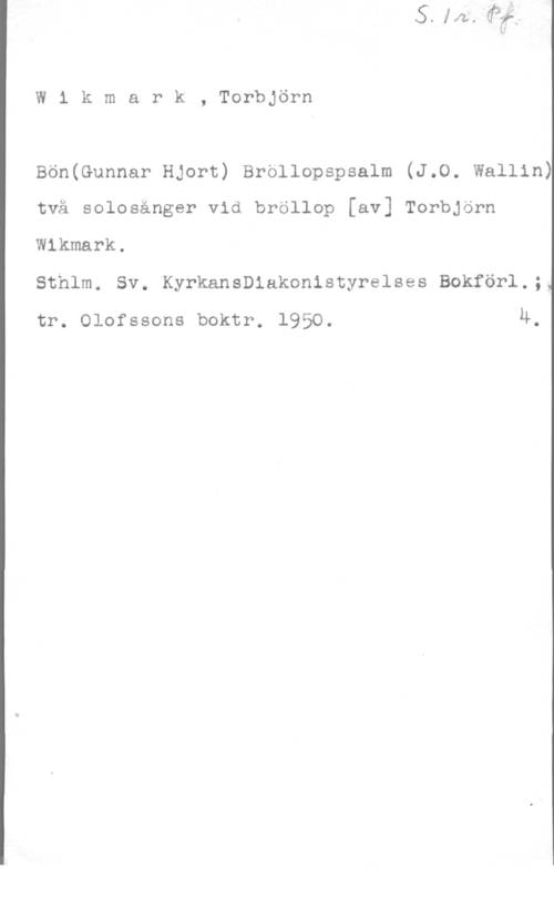 Wikmark, Torbjörn W1 kmark, Torbjörn

Bön(Gunnar Hjort) Brollopspsalm (J.O. Wallin)
två solosänger vid bröllop [av] Torbjörn
Wlkmark.

Sthlm. Sv. Kyrkanleakonistyrelses Bokförl.;I
tr. Olofssons boktr. 1950. u.