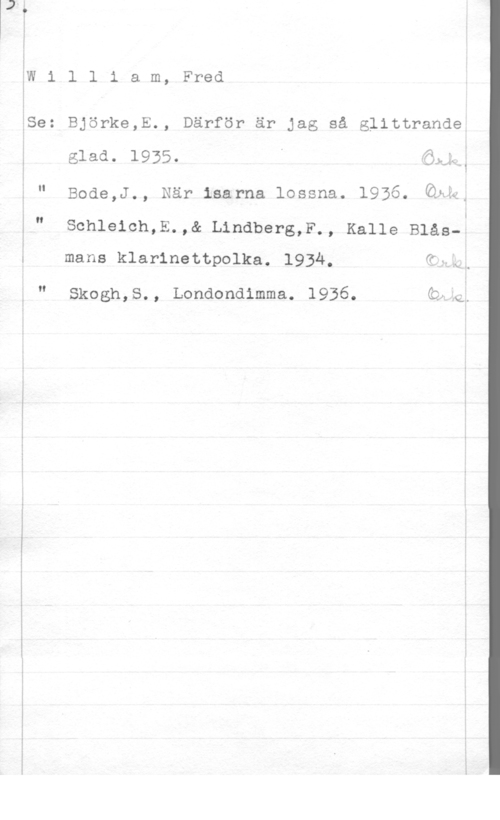 William, Fred ah-..-7.-

SW
f

åSe

II

l l i a m,

Björke,E.,

glad. 1935.

Bode,J., När isarna lossna. 1936.

Schleich,E.,& Lindberg,F
mans klarinettpolka. 1934.

Skogh,S. ,

Londondimma.

Fred

Därför är jag så glittrande,

 .
.JJ-le ,

1

Övik-ka: k

Kalle Blås--

.i

..x ..

1936. Q,

lg..