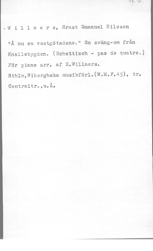 Willners, Ernst Emanuel Nilsson aW i l l n e r s, Ernst Emanuel Nilsson

"Ä nu en vestgötadans." En sväng-om från
Knallebygden. (Schottisch - pas de quatre.)
För piano arr. af E.Willners.
sthlm,w1berghska musikför1.(W.M.F.45), tr.

Centraltr.,u.å.
