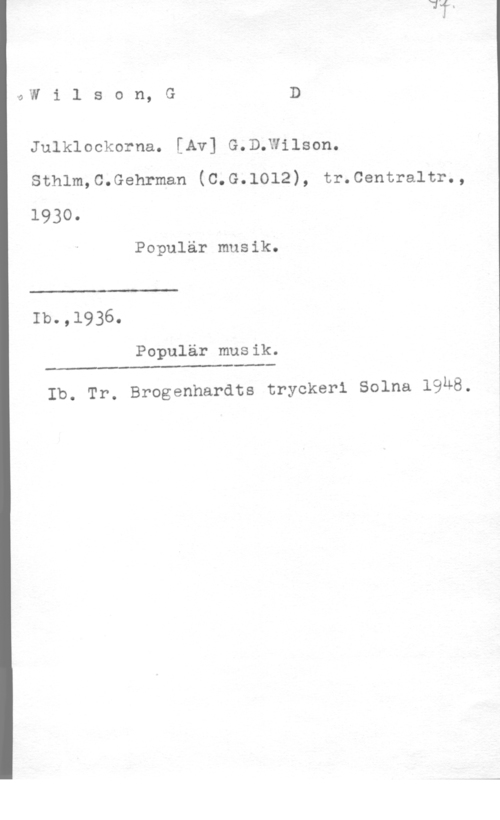 Wilson, G. D. 0W i l s o n, G D

Julklockorna. [Av] G.D;Wilson.
Sthlm,C.Gehrman (C.G.lOl2), tr.Centraltr.,

1930.

Populär musik.

 

Ib.,1936.

Populär musik.

Ib. Tr. Brogenhardts tryckeri Solna 19M8.