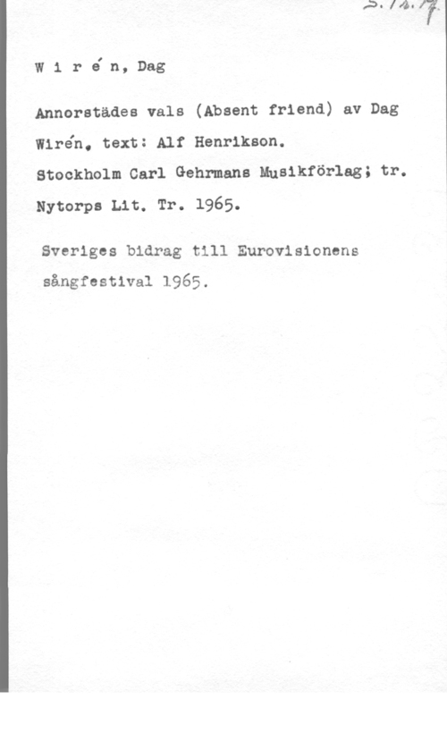 Wirén, Dag Wiréln, Dag

Annorstädea vals (Absent friend) av Dag
Wiréh, text: Alf Henrikson.

Stockholm Carl Gehrmana Muslkförlag; tr.
Nytorpa Lit. Tr. 1965.

Sveriges bidrag till Eurovisionens
sångfestival 1965.