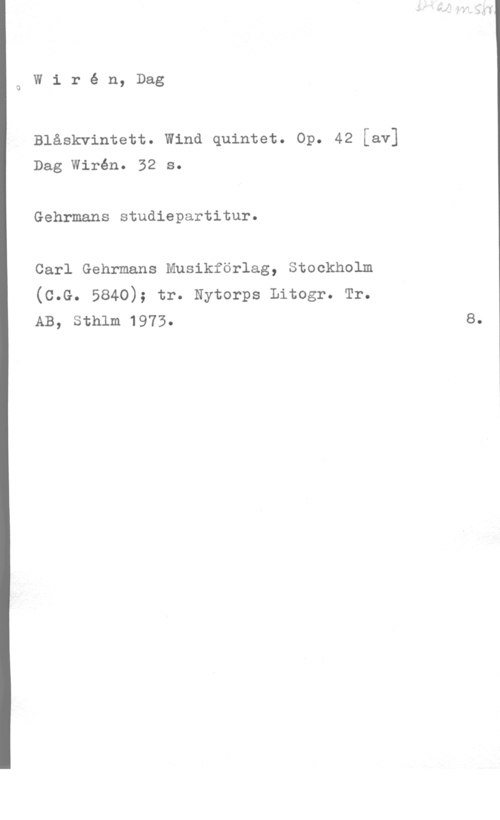 Wirén, Dag Wiré n, Dag

Blåskvintett. Wind quintet. Op. 42 [av]
Dag Wirén. 32 s.

Gehrmans studiepartitur.
Carl Gehrmans Musikförlag, Stockholm

(c.G. 5840); tr. Nytorps Litogr. Tr.
AB, Sthlm 1973.

8.