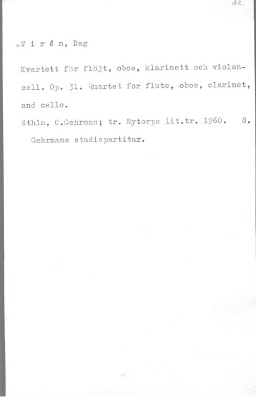 Wirén, Dag QW i r é n, Dag

Kvartett för flöjt, oboe, klarinett och violoncell. Op. 51. Quartet for flute, oboe, clarinet,
and cello.

Sthlm, C.Gehrman; tr. Nytorps lit.tr. 1960. 8.

Gehrmans studiepartitur.