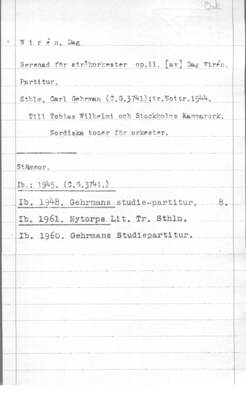 Wirén, Dag Serenad få; spyåkorkeater op.11. [av] Dgg Wirén.

PgrtiturL

Sthlm, Carl Qphrman (C.G.37ull;tr.Npttr.l9hp.
Till Tgbias Wilhelmi och Stockho1ms Kammarprk.

Nogdiskn tone; för orknstgr,

 

Stämmer.

13.; 1.916. (cs-.amd - - -.

 

-Ib.-1948. Gehrmans studiefpartitur,- .8.

 

- Ib. 1961. Nytorps Lit. Tr. Sthlm.

 

.Ib. 1960. Gehrmans Studiepartltur.