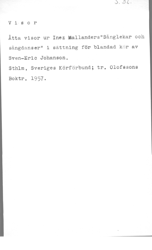 Johanson, Sven-Eric V1-8 or

Åtta visor ur Inez Mallanders"8ånglekar och

sångdanser" i sättning för blandad kör av

Sven-Eric Johanson.

Sthlm, Sveriges Körförbund; tr. Olofssons

Boktr. 1957.