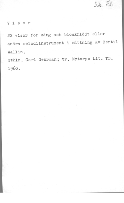 Wallin, Bertil V1 sor

22 visor för sång och blockflöjt eller
andra melodlinstrument i sättning av Bertil
Wallin.

Sthlm, Carl Gehrman; tr. Nytorps Lit. Tr.
1960.