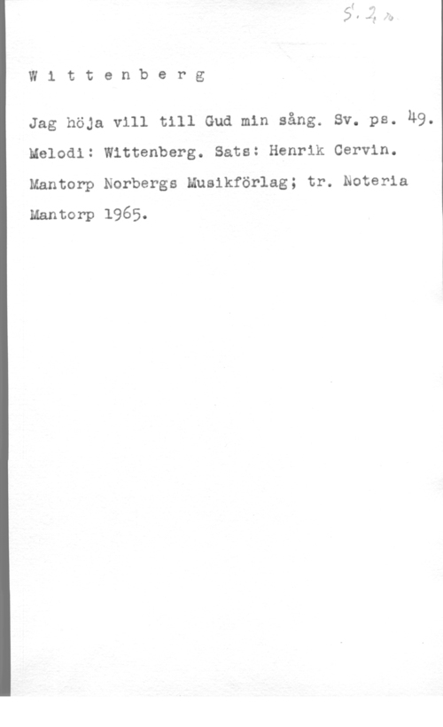 Wittenberg W1 ttenberg

Jag höja vill till Gud min sång. sv. ps. M9.
Melodi: Wittenberg. Sats: Henrik Cervin.
Mantorp Norbergs Musikförlag; tr. Noteria

Mantorp 1965.