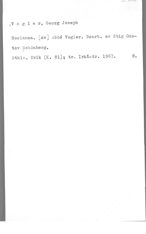 Vogler, Georg Joseph oV o g 1 e r, Georg Joseph

Hosianna. [Av] abbé vogler. Bearb. av stig Gus
tav Schönberg.

sthlm, Erik (K. 81); tr. Irkå-tr. 1967. 8.