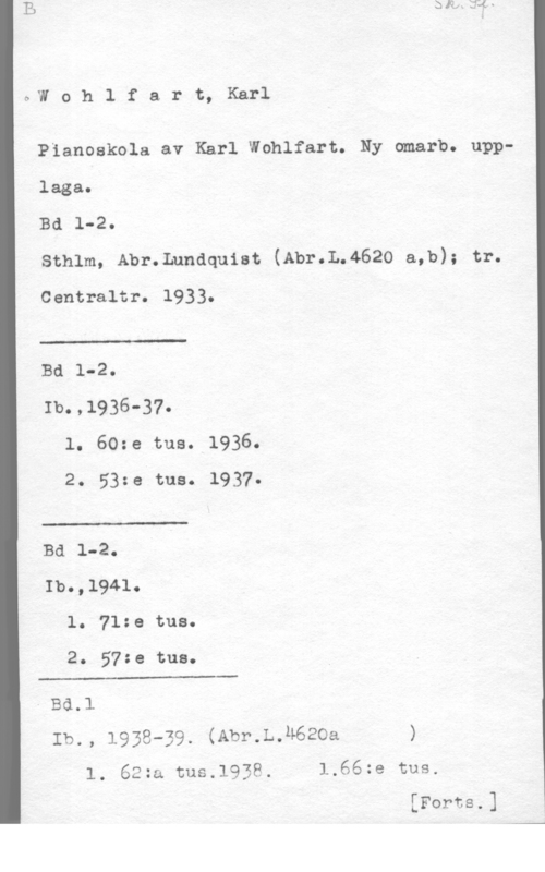 Wohlfahrt, Karl c,w o h 1 f a r t, Karl

Pianoakola av Karl Wohlfart. Ny amarb. upplaga.

Bd 1-2.

sthlm, Abr.Lunaquiat (Abr.L.4620 a,b); tr.
Centraltr. 1933.

 

Bd 1-2.

Ib.,1936-37.
l. 60:e tue. 1936.
2. 53:e tus. 1937.

 

Bd 1-2.
Ib.,l941.
l. 71:e tue.

2. 57:e tue.

 

- BÖ.1
Ib., 1938-39. (Abr.L.u62oa )
l. 62za tus.1938. 1.66ze tus.

 

[Forts.]

--4