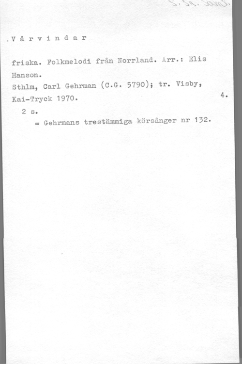 Hanson, Elis p.V å r v i n d a r

friska. Folkmelodi från Norrland. Arr.: Elis
Hanson.

sthlm, carl Gehrman (c.G. 5790); tr. visby,
Kai-Tryck 1970. - 4.

2 s.
= Gehrmans trestämmiga körsånger nr 132.