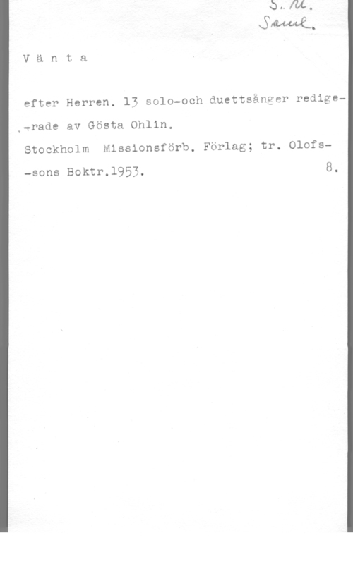 Ohlin, Gösta Vänta

efter Herren. 13 solo-och duettsånger redige
,wrade av Gösta Ohlin.

Stockholm Missionsförb. Förlag; tr. Olofs
-sons Boktr.l953, 8.