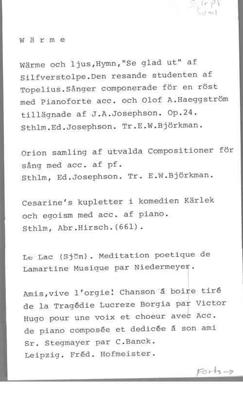 Wärme Wärme

Wärme och ljus,Hymn,"Se glad ut" af
Silfverstolpe.Den resande studenten af
Topelius.Sånger componerade för en röst
med Pianoforte acc. och Olof A.Haeggström
tillägnade af J.A.Josephson. Op.24.
Sthlm.Ed.Josephson. Tr.E.W.Björkman.

Orion samling af utvalda Compositioner för
sång med acc. af pf.
Sthlm, Ed.Josephson. Tr. E.W.Björkman.

Cesarinels kupletter i komedien Kärlek
och egoism med acc. af piano.
Sthlm, Abr.Hirsch.(66l).

Le Lac (Sjön). Meditation poetique de

Lamartine Musique par Niedermeyer.

Amis,vive lforgie! Chanson ä boire tiré
de la Tragédie Lucreze Borgia par Victor
Hugo pour une voix et choeur avec Acc.
de piano composée et dedicée ä son ami
Sr. Stegmayer par C.Banck.

Leipzig. Fred. Hofmeister.

 

FO r lg ----7
