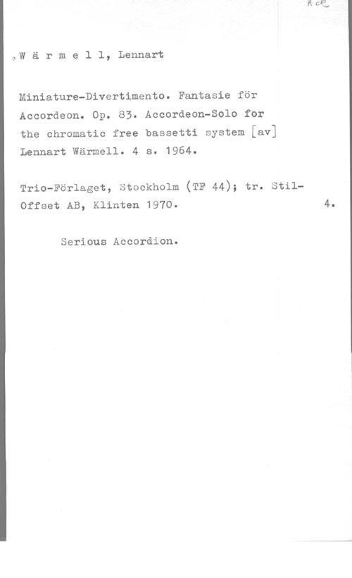 Wärmell, Lennart Wärmel1, Lennart

Miniature-Divertimento. Fantasia för
Accordeon. Op. 83. Accordeon-Solo for

the chromatic free bassetti system [av]
Lennart Wärmell. 4 s. 1964.

Trio-Förlaget, stockholm (TF 44); tr. stilOffset AB, Klinten 1970. 4.

Serious Accordion.