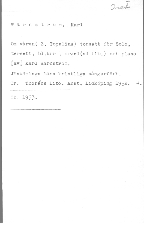 Wärnström, Karl Wärnström, Karl

Om våren( Z. Topelius) tonsatt för Solo,
tersett, bl.kör , orgel(ad lib.) och piano

[av] Karl Wärnström.

Jönköpings läns kristliga sångarförb.

Tr. Thoréns Lite. Anst. Lidköping 1952. M.

Ib. 1953-