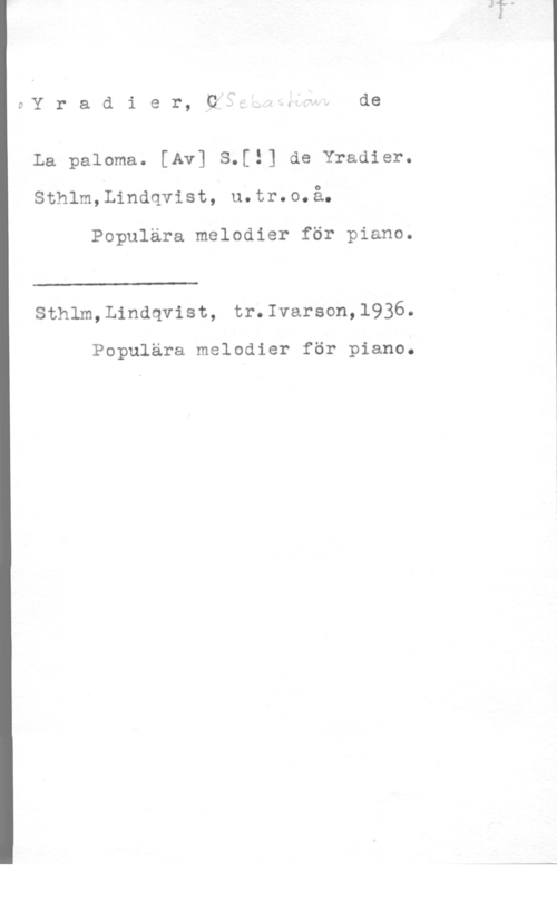 Yradier, Sebastian de EY r a d i e r, pfl w,.uh , de

La paloma. [Av] S.[!] de Yradier.
sthlm,L1ndqvist, u.tr.o.å.

Populära melodier för piano.

 

Sthlm,Lindqvist, tr.Ivarson,1936.

Populära melodier för piano.