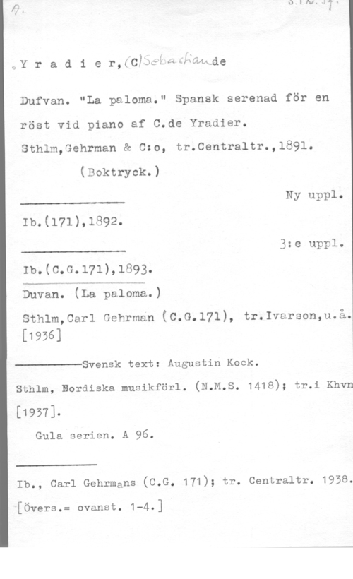 Yradier, Sebastian de QN

rAf r a d i e r,(c)wi.e-:25wwde

Dufvan. "La paloma." Spansk serenad för en
röst vid piano af C.de Yradier.

Sthlm,Gehrman & 0:0, tr.Centraltr.,1891.

(Boktryck.)

 

Ib.(171),1892.

3:e uppl.

 

Ib.(c.G.171),1893.

 

Duvan. (La paloma.)

 

sthlm,car1 Gehrman (c.G.171), tr.1varson,u.å.
[1956]

Svensk text: Augustin Kock.

 

sthlm, nordiska musikförl. (N.M.s. 1418); tr.i Khvn

[1951].

Gula serien. A 96.

 

Ib., carl Gehrmans (c.G. 171); tr. centraltr. 1958.

[Övers.= ovanst. 1-4.]