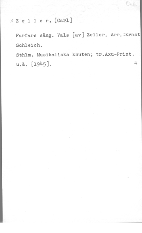 Zeller, Carl 0Zeller, [Carl]

Farfars sång. Vals [av] Zeller. Arr.:Ernst
Schleich.

Sthlm, Musikaliska knuten; tr.Axu-Pr1nt,
u.å. [1945]. u
