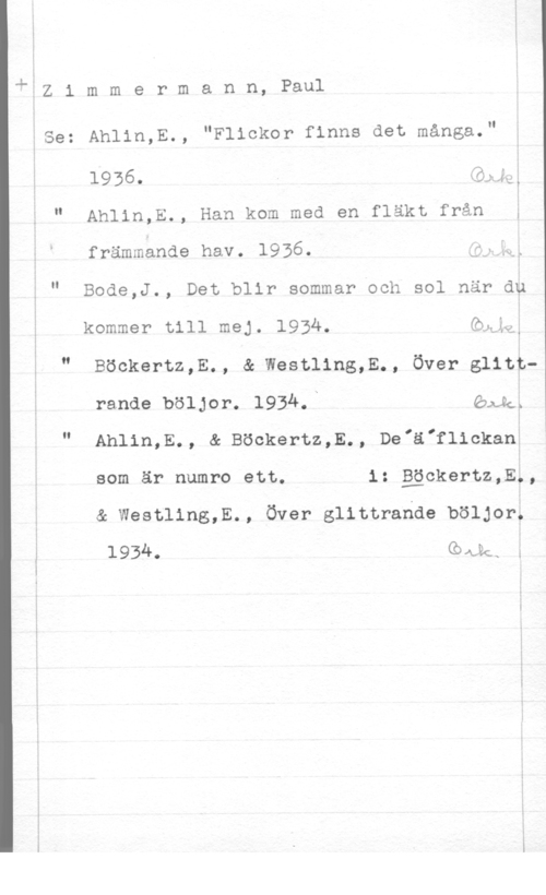 Zimmerman, Paul LÄZ 1 m m e r m a n n, Paul

kSe: Ahlin,E., "Flickor finns det många."

1936 . -  Ju,

" Ahlin,E., Han kom med en fläkt från ;
främmände hav. 1956. ;;,x,

" Bode,J., Det blir sommar och sol när dp

kommer till mej. 1934. Gbgi.
" Böckertz,E., & Westling,E., Över glittrande böljor. 1934.n Gngä

" Anlin,E., & Böckertz,E., De"ä"flickanV
som är numro ett. i: gäckertz,E,,

& Westling,E., Över glittrande böljor.
 kas l