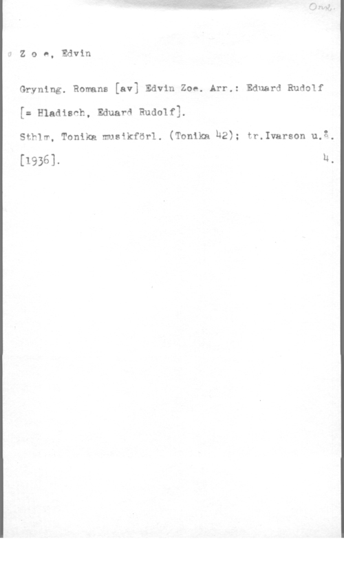 Pettersson, Edvin Zoe, Edvin

Gryning. Ronnns [av] Edvin Zoe. Arr.: Eduard Rudolf
[= Hladisnh, Eduarå Rudolf].

Sthlw, Tonikn musikförl. (Tonikn h2); tr.Ivarson u.3.

[1936]. h.