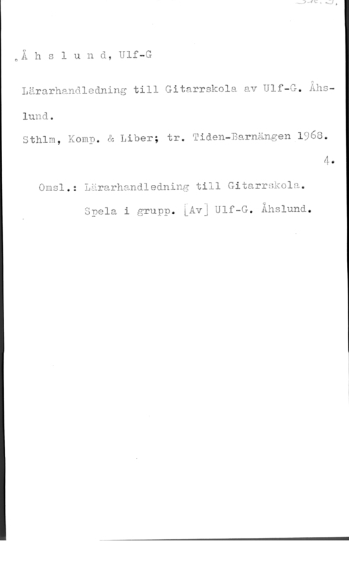 Åhslund, Ulf G. Å h s l u n d, Ulf-G

Lärarhanäledning till Gitarrskola av Ulf-G. Ahslund.
Sthlm, Komp, ä Liber; tr. Tiden-Barnängen 1968.

Omsl.: Lärarhandledning till Gitarrskola

.-

önela 1 grupn. LAvj"Ulf-G. Åkslund.