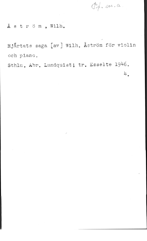 Åström, Carl Henrik Wilhelm Å s t r ö m , Wllh;

Hjärtats saga [av] Wilh. Åström för violin
och piano.

Sthlm, Abr. Lundquist; tr. Esselte 1946.
4.