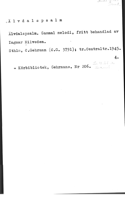 Milveden, Ingvar QÄ l v d a l s p s a l m

Älvdalspsalm. Gammal melodi, fritt behandlad av

Ingmar Milveden.

sthlm, c.Gehrman (c.G. 5791); tr.centra1tr.1945.

4.

= Körbibliotek, Gehrmans. Nr 206.