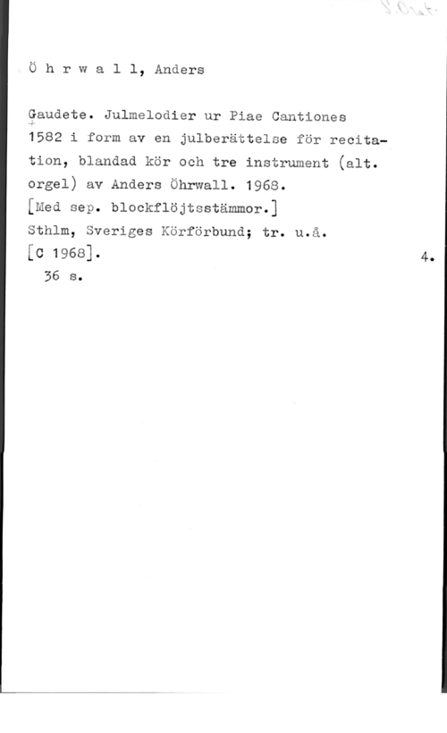 Öhrwall, Anders Ö h r w a l l, Anders

Qandete. Julmelodier ur Piae Cantiones

1582 i form av en julberättelse för recita
tion, blandad kör och tre instrument (alt.

orgel) av Anders Öhrwall. 1968.

[med sep. blockflöjtsstämmor.]

Sthlm, Sveriges Körförbund; tr. u.å.

[c 1968]. 4.
36 s. I