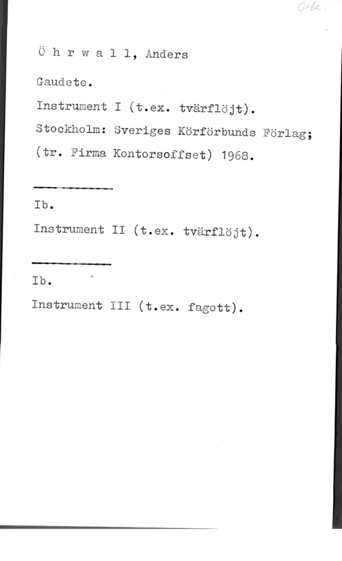 Öhrwall, Anders Ö h r W a l l, Anders

Gaudete.

Instrument I (t.ex. tvärflöjt).
Stockholm: Sveriges Körförbunds Förlag;

(tr. Firma Kontorsoffset) 1968.

 

Ib.

Instrument II (t.ex. tvärflöjt).

 

Ib.

Instrument III (t.eX. fagott).