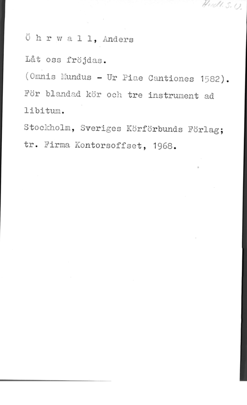 Öhrwall, Anders Ö h rIW a l l, Anders

 

Låt oss fröjdas.

(Omhis Eundus - Ur Piae Cantiones 1582).
För blandad kör och tre instrument ad
libitum.

Stockholm, Sveriges Körförbunds Förlag;

tr. Firma Kontorsoffset, 1968.