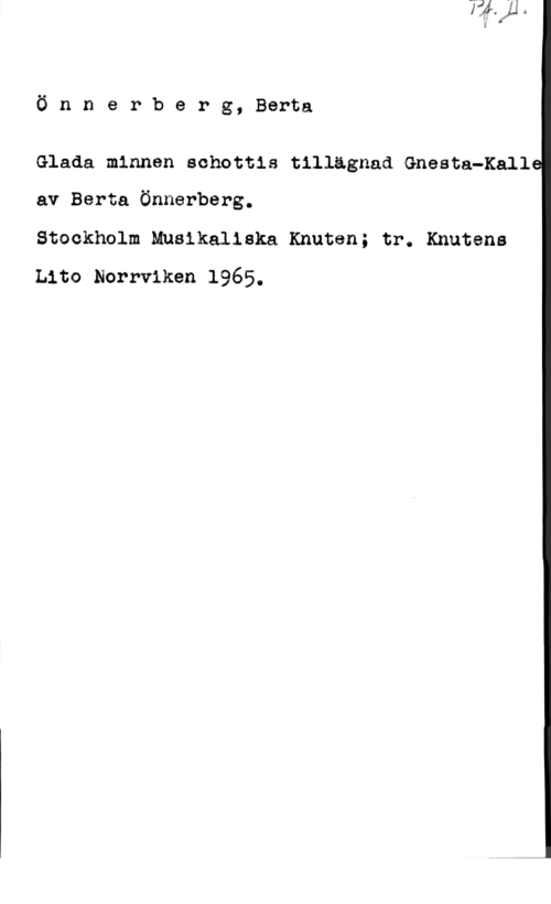 Önnerberg, Berta Teodora Konkordia Ö n n e r b e r g, Berta

Glada minnen schottis tillägnad Gnesta-Kall
av Berta Önnerberg.

Stockhnlm Musikaliska Knuten; tr. Knutens
Lito Norrviken 1965.