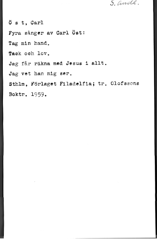 Öst, Carl Ö s t, Carl

Fyra sånger av Carl Öst:

Tag min hand.

Tack och lov.

Jag får räkna med Jesus i allt.

Jag vet han mig ser.

Sthlm, Förlaget Filadclfia; tr. Olofssons
Boktr. 1959.