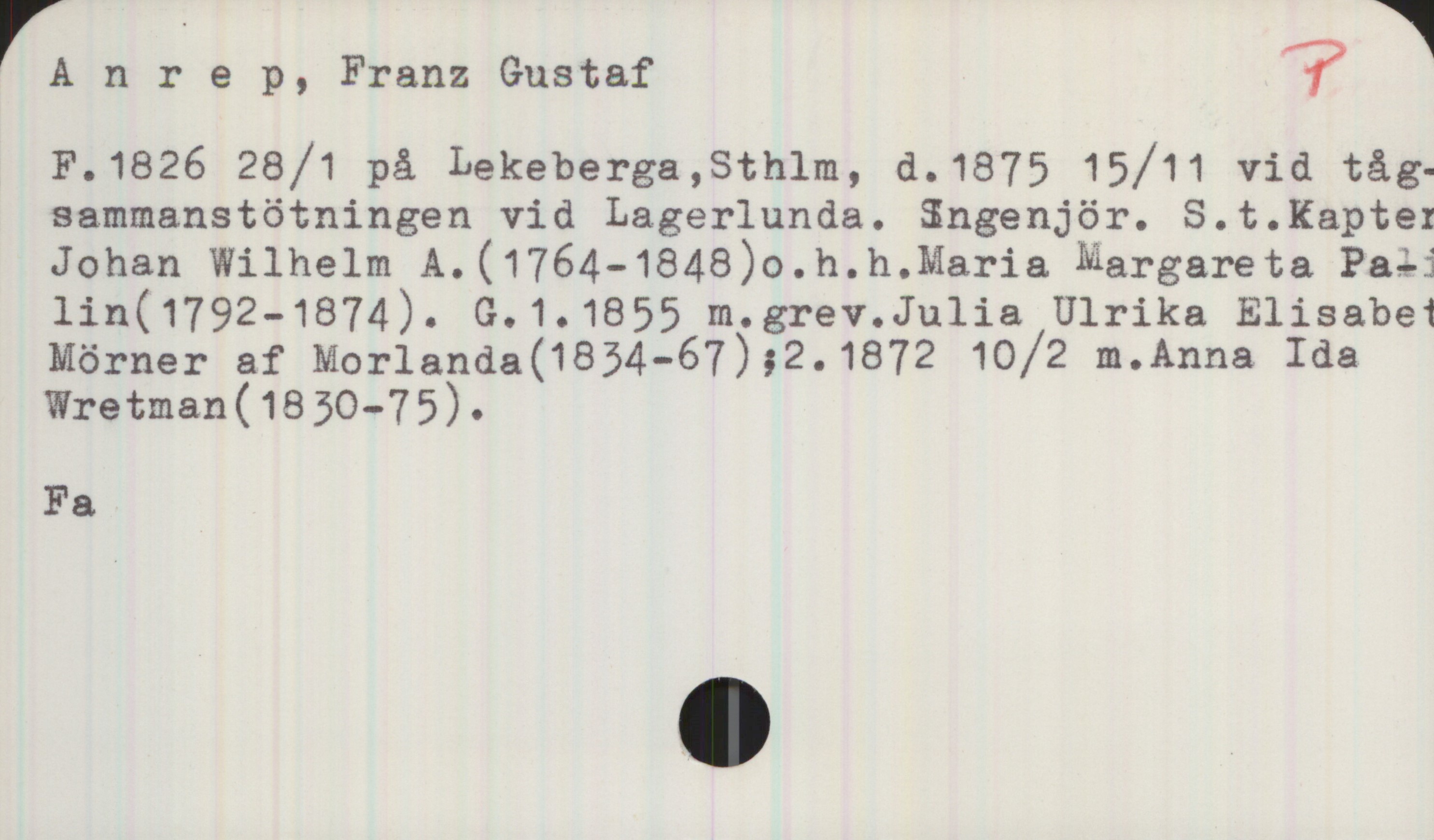 Anrep, Franz Gustaf 1826-1875 Anrep, Franz Gustaf
F. 1826 28/1 på Lekeberga, Sthlm, d. 1875 15/11 vid 
tågsammanstötningen vid Lagerlunda. Ingenjör. S.t. Kapten
Johan Wilhelm A. (1764-1848) o.h.h. Maria Margareta 
Palin (1792-1874). G. 1. 1855 m. grev. Julia Ulrika Elisabet
Mörner af Morlanda (1834-67); 2. 1872 10/2 m. Anna Ida
Wretman (1830-75).

Fa