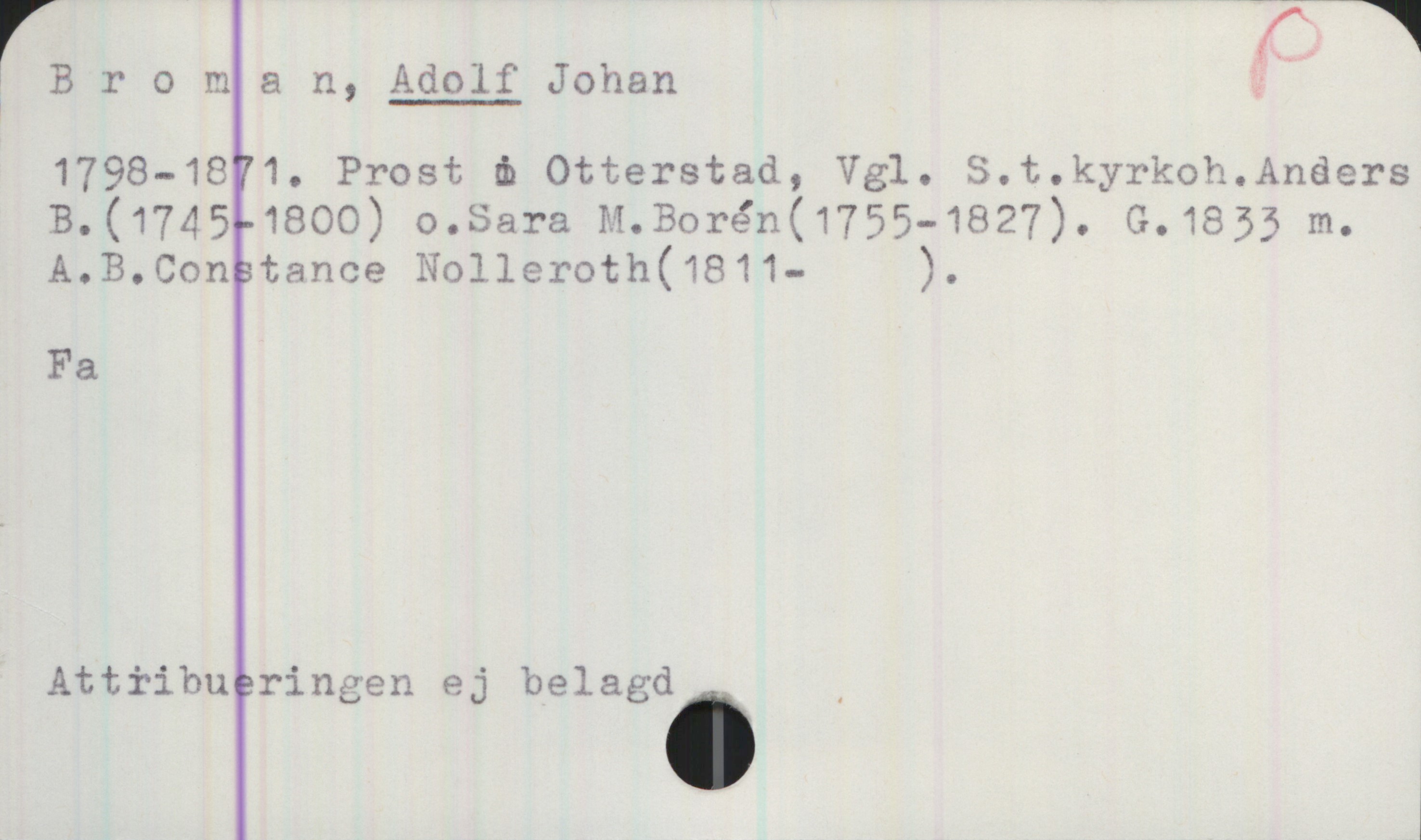 Broman, ADOLF Johan (1798-1871) Broman, ADOLF Johan

1798—1871. Prost i Otterstad, Vgl. S. t. kyrkoh. Anders B. (1745-1800) o. Sara M. Borén (1755-1827). G.1833 m. A. B. Constance Nolleroth (1811- ).

Fa

Attiibueringen ej belagd