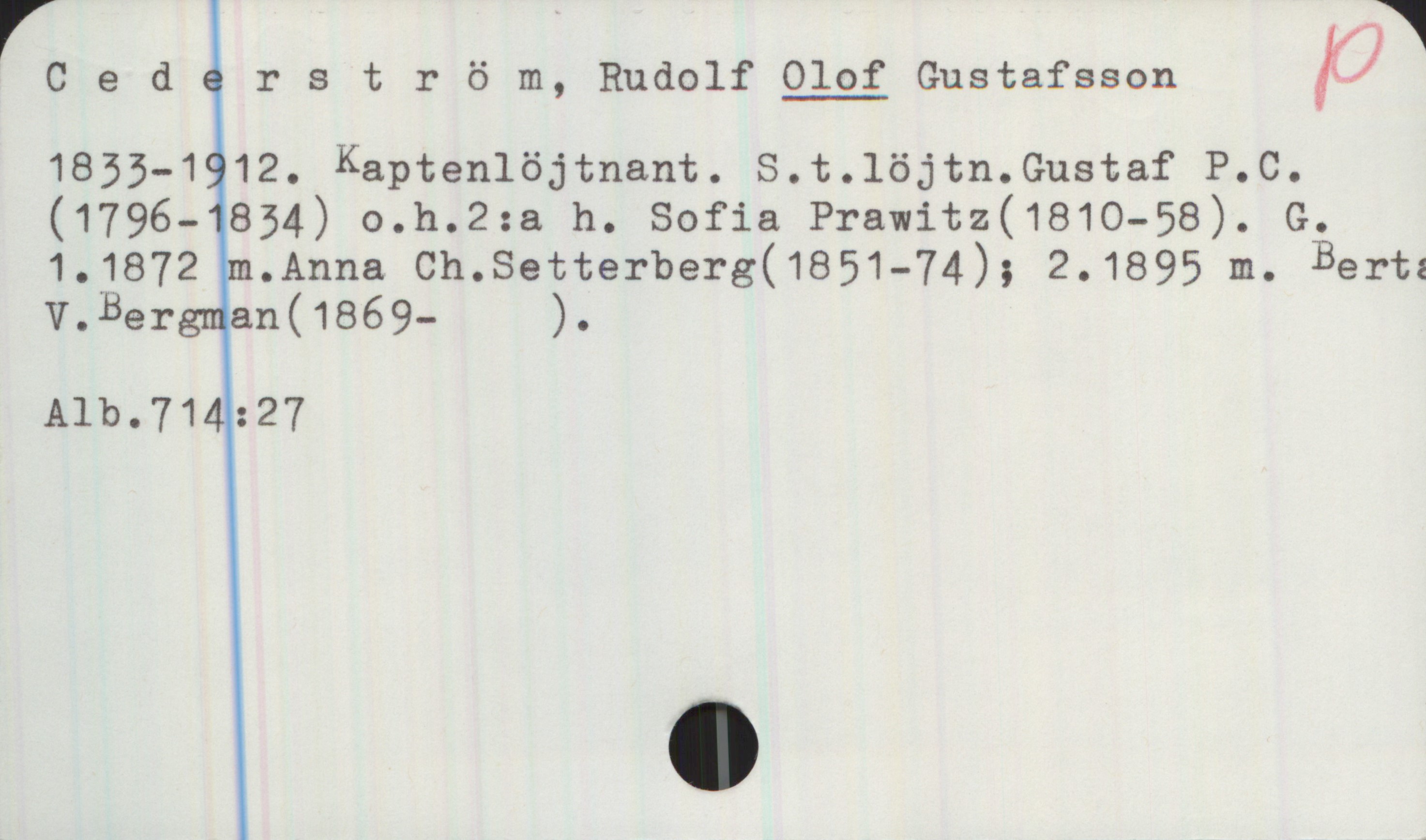 Cederström, Rudolf OLOF Gustafsson (1833-1912) Cederström, Rudolf OLOF Gustafsson
1833-1912. Kaptenlöjtnant. S. t. löjtn. Gustaf P. C. (1796-1834) o. h. 2:a h. Sofia Prawitz (1810-58). G.1. 1872 m. Anna Ch. Setterberg (1851-74); 2. 1895 m. Berta V. Bergman (1869- ).
Alb.714:27