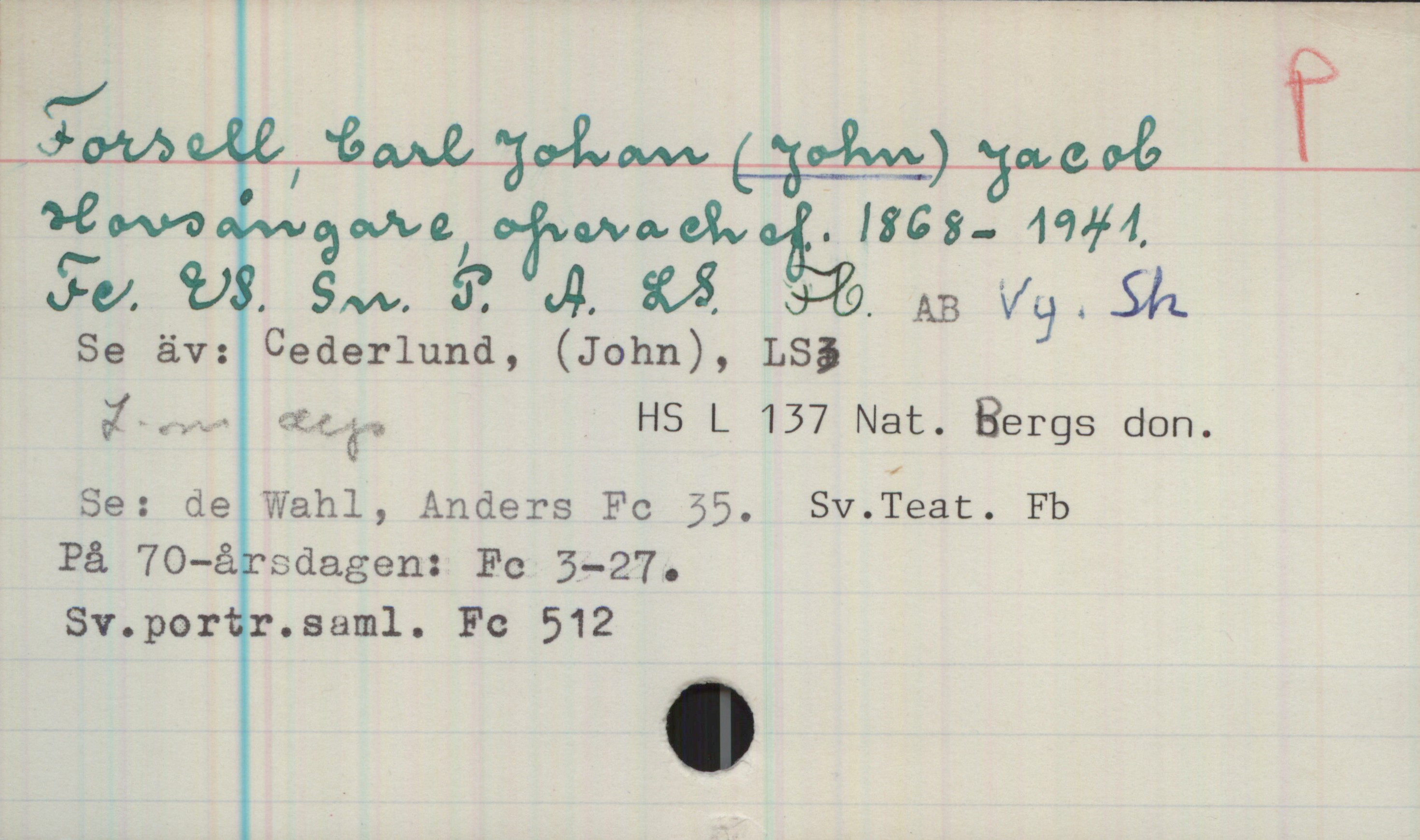 Forsell, Carl Johan (John) Jacob 1868-1941 Forsell, Carl Johan (John) Jacob
Hovsångare, operachef. 1868-1941.
Fc, ES, Sn, P, A, LS, Fb, AB, Vy, Sh

Se äv: Cederlund, (John), LS
L-m dep. HS L 137 Nat. Bergs. don.

Se: de Wahl, Anders Fc. 35, Sv.Teat. Fb
På 70-årsdagen: Fc 3—27.
Sv.portr.saml. Fc 512