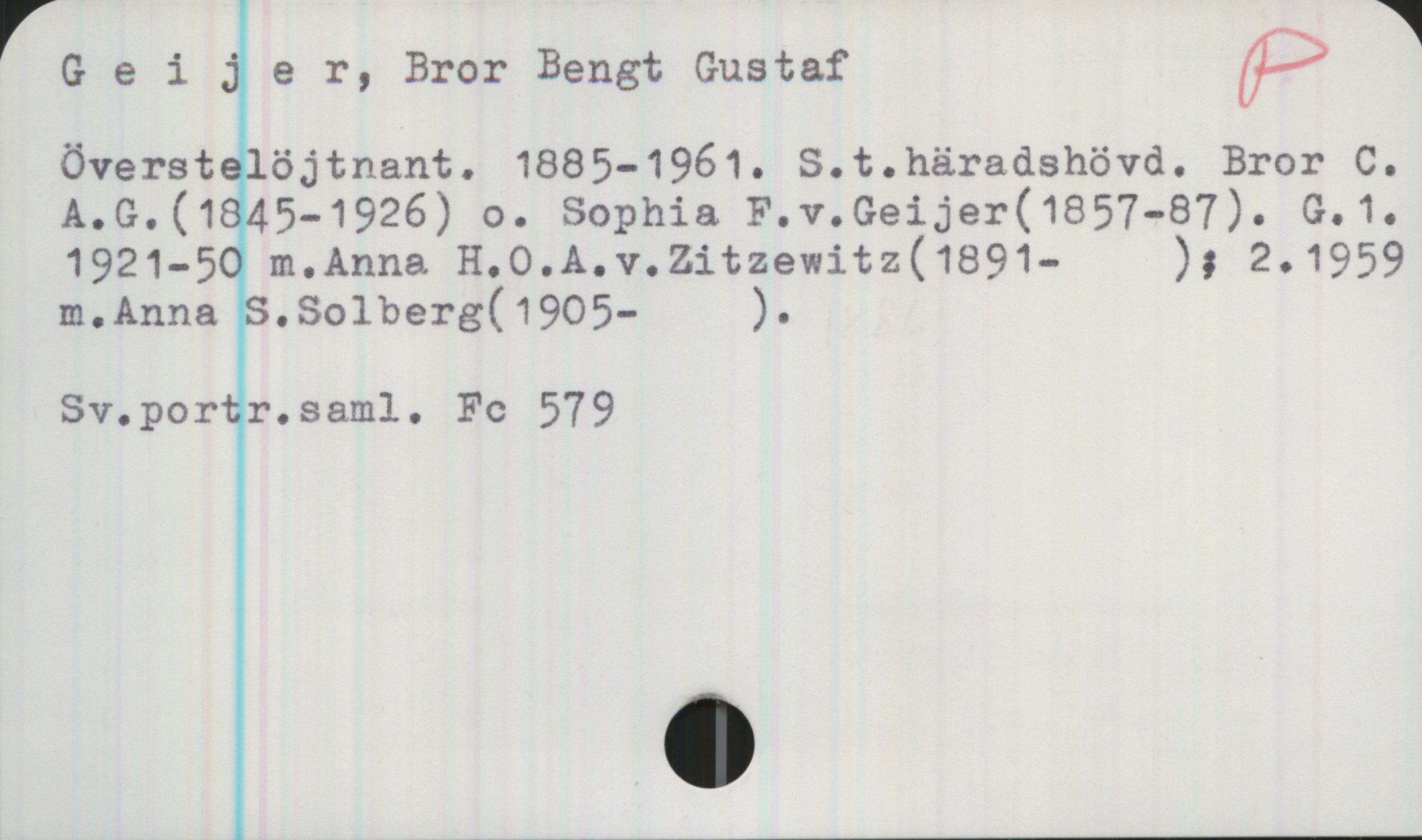 Geijer, Bror Bengt Gustaf 1885-1961 Geijer, Bror Bengt Gustaf
överstelöjtnant. 1885-1961. S.t. häradshövd. Bror C.
A. G. (1845-1926) o. Sophia F. v. Geijer (1857-87). G.1.
1921-50 m. Anna H.O. A. v. Zitzewitz(1891-  ) ; 2. 1959
m. Anna S. Solberg (1905-  ).

Sv.portr.saml. Fc 579