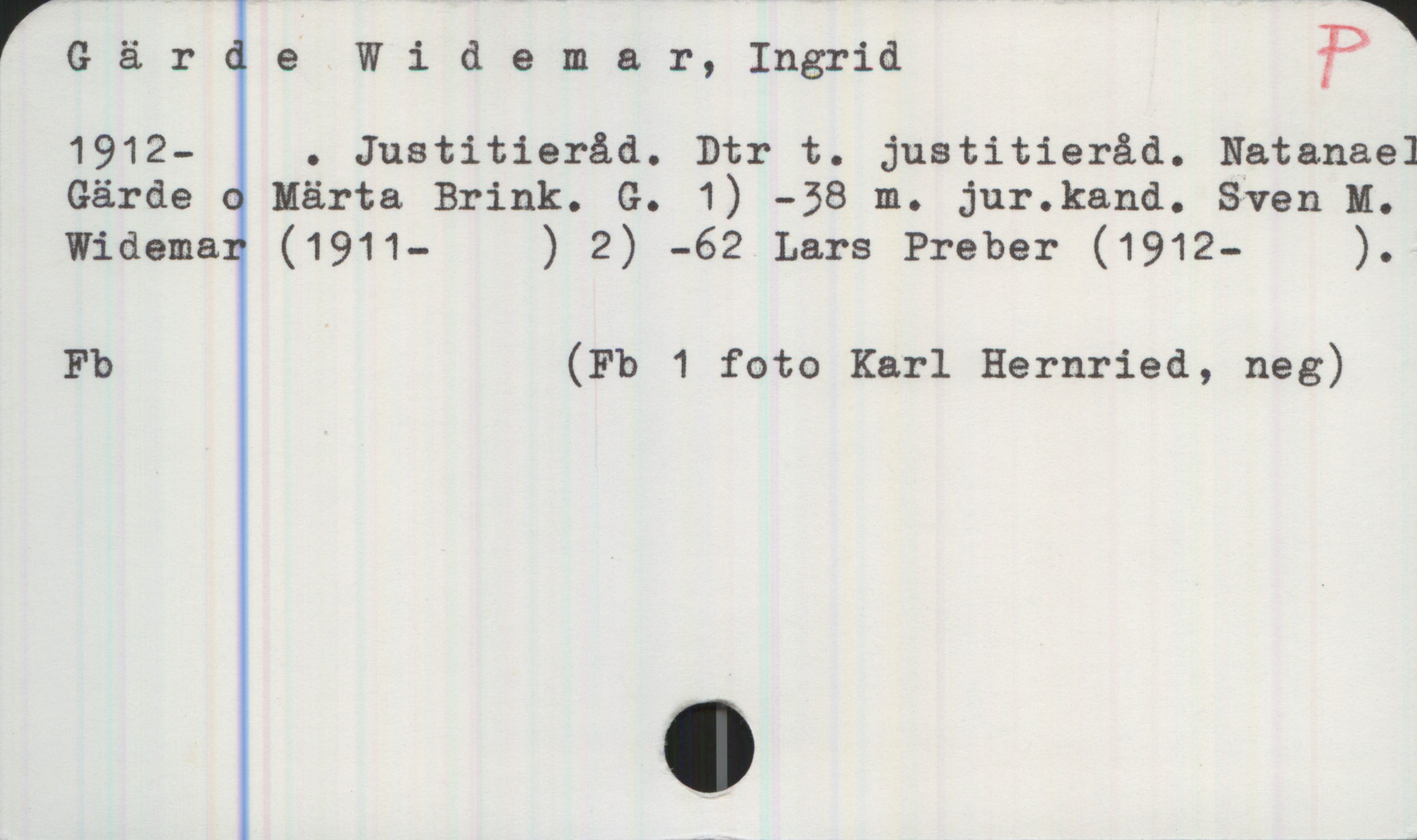 Gärde Widemar, Ingrid 1912-2009 Gärde Widemar, Ingrid 
1912-[2009]. Justitieråd. Dtr t. justitieråd. Natanael
Gärde o Märta Brink. G. 1) -38 m. jur.kand. Sven M.
Widemar (1911-  ) 2) -62 Lars Preber (1912-  ).
Fb (Fb 1 foto Karl Hernried, neg)