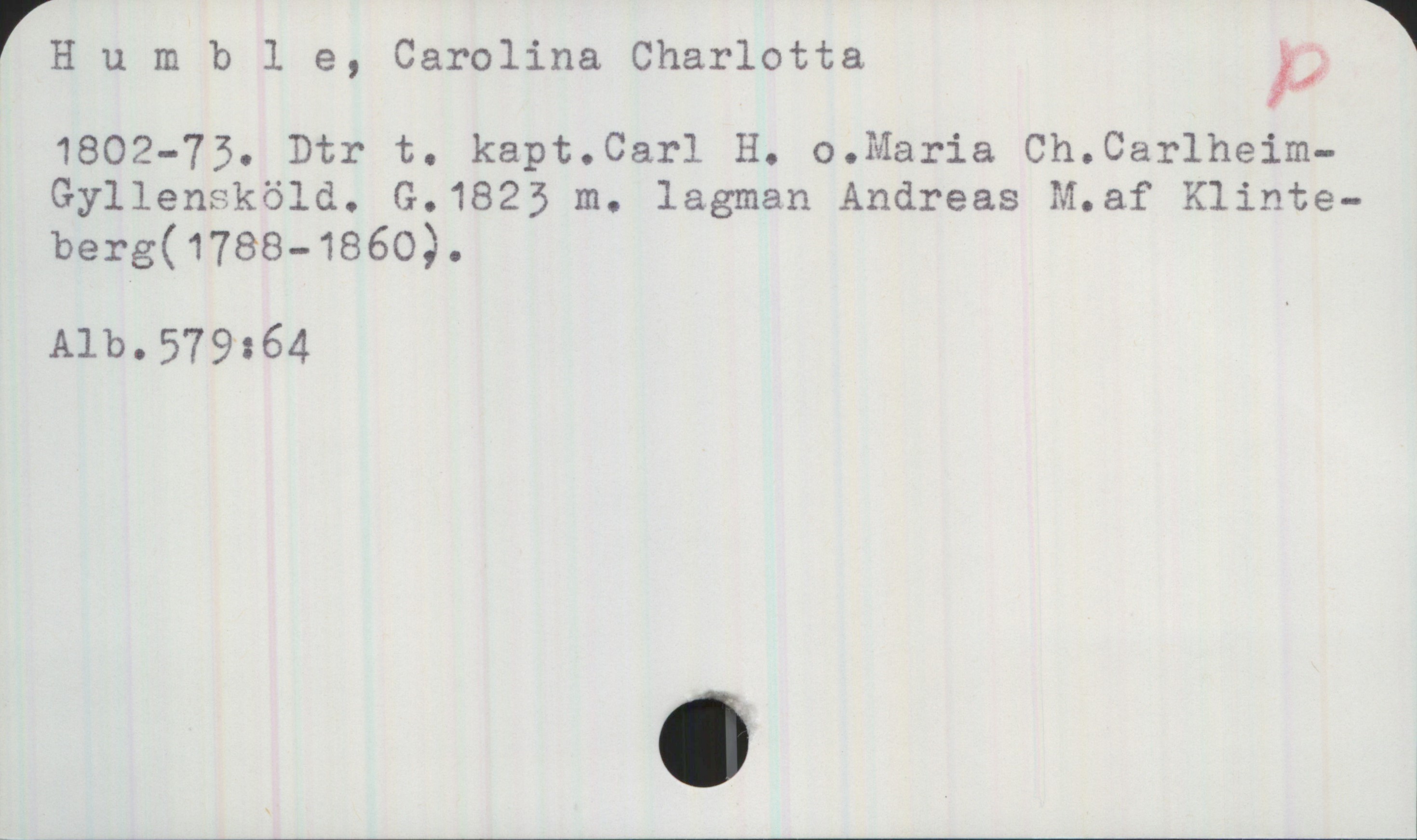 Humble, Carolina Charlotta 1802-73 Humble, Carolina Charlotta
1802-73. Dtr t. kapt.Carl H. o.Maria Ch.Carlheim-
Gyllensköld. G.1823 m. lagman Andreas M.af Klinteberg(1788-1860).

Alb.579:64