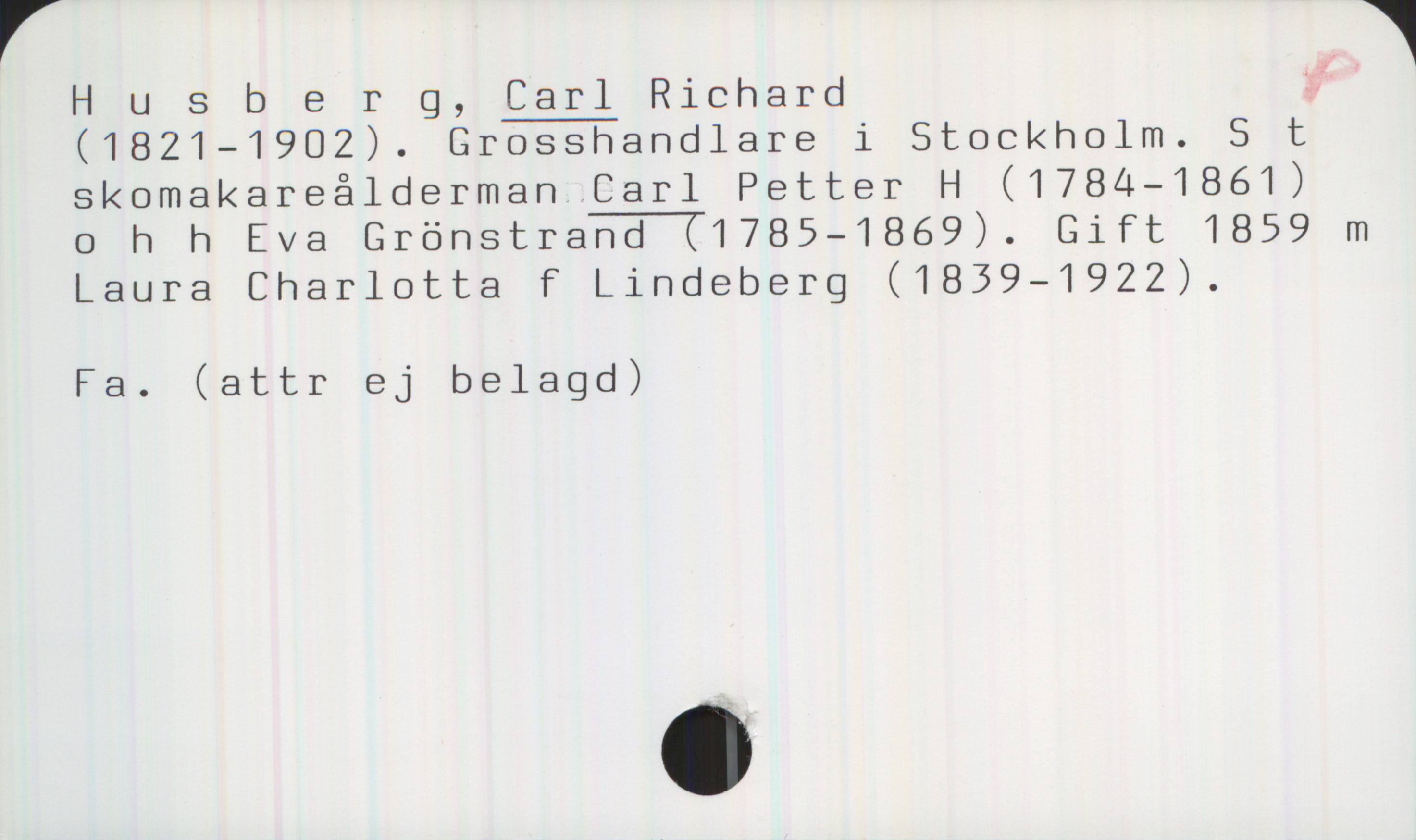 Husberg, CARL Richard (1821-1902) Husberg, CARL Richard 
(1821-1902). Grosshandlare i Stockholm. S t
skomakareålderman CARL Petter H (1784—1861)
o h h Eva Grönstrand (1785—1869). Gift 1859 m
Laura Charlotta F Lindeberg (1839—1922).

Fa. (attr ej belagd)