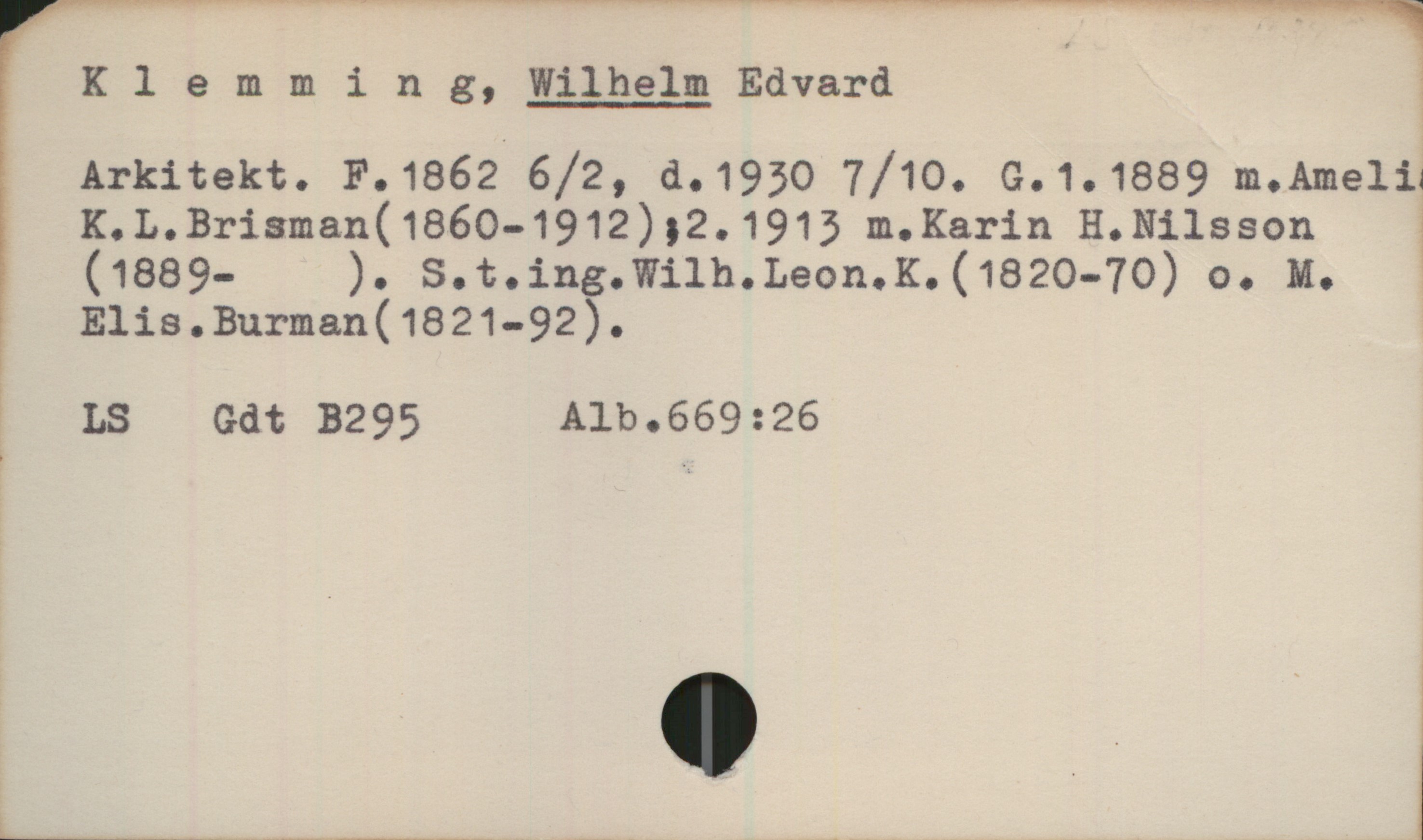 Klemming, Wilhelm 1862-1930 Klemming, Wilhelm Edvard 
Arkitekt. F. 1862 6/2, d. 1930 7/10. G.1. 1889 m. Ameli
K. L. Brisman (1860-1912) ; 2. 1913 m. Karin H. Nilsson 
(1889-  ). S.t. ing. Wilh. Leon. K. (1820-70) o. M. Elis.
Burman (1821-92).

LS, Gdt B295, Alb.669:26