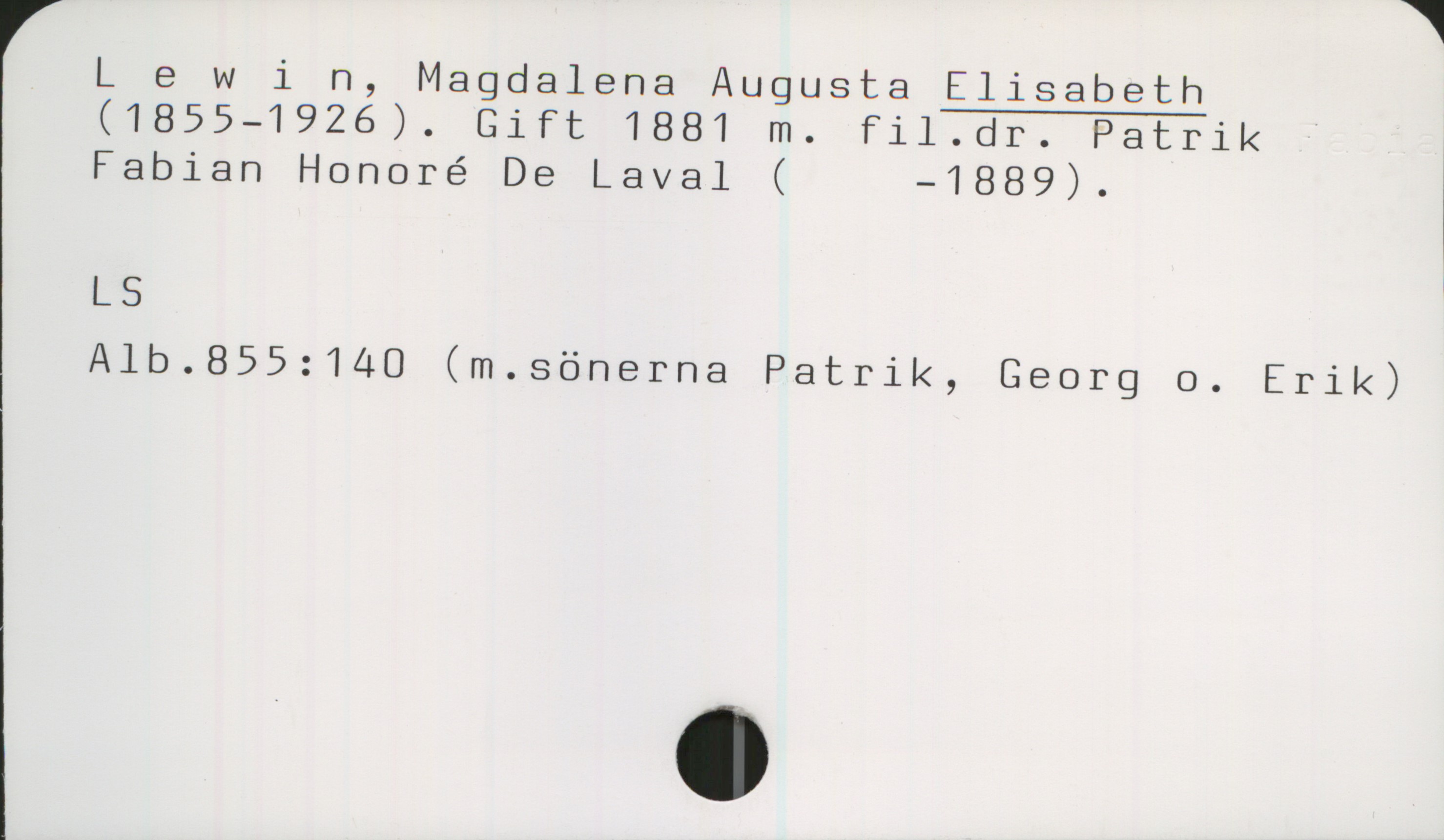 Lewin, Magdalena Augusta Elisabeth (1855-1926) Lewin, Magdalena Augusta ELISABETH
(1855-1926). Gift 1881 m. fil.dr. Patrik
Fabian Honoré De Laval (    -1889).

LS
Alb.855:140 (m.sönerna Patrik, Georg o. Erik)