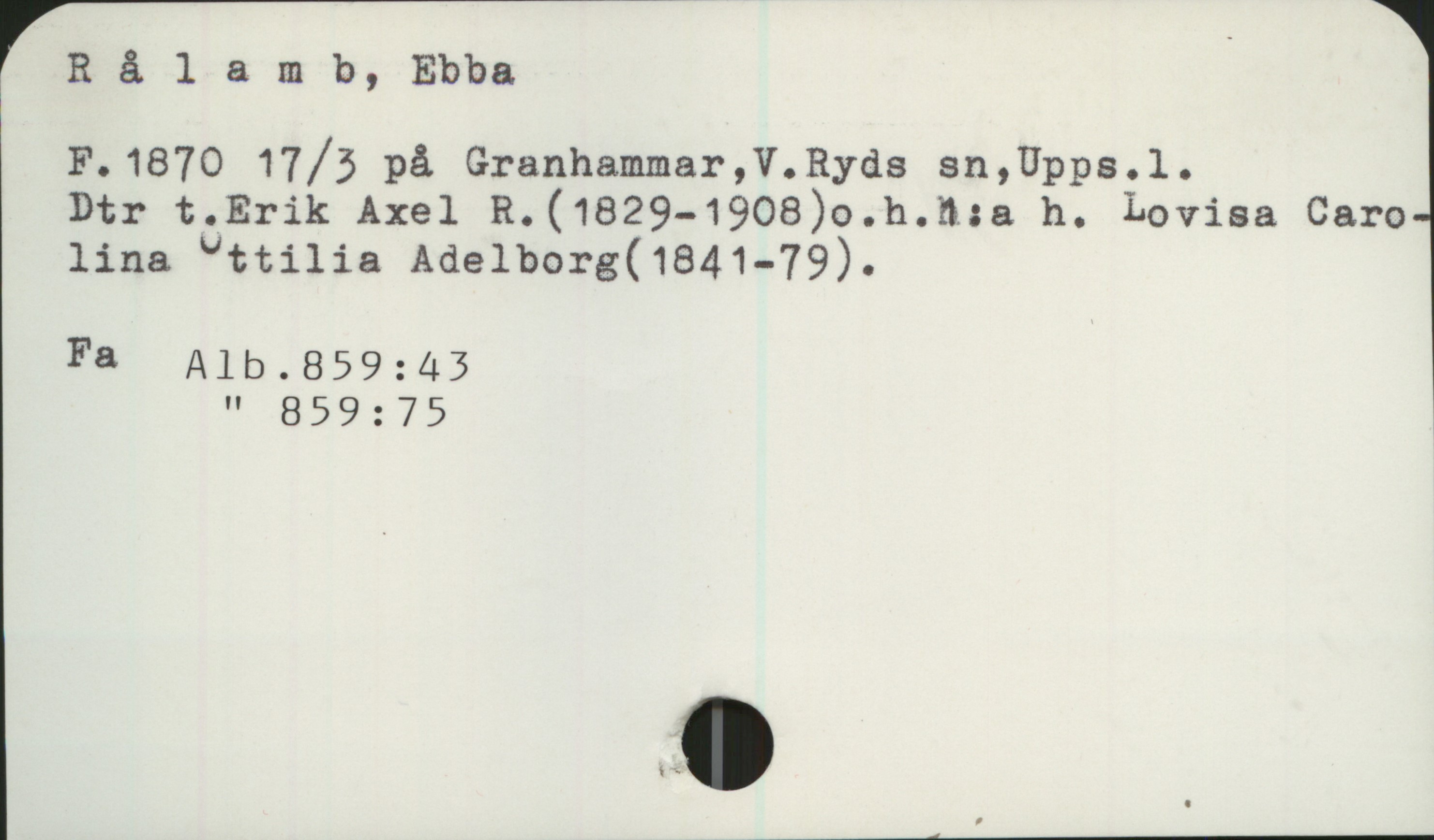 Rålamb, Ebba. 1870- Rålamb, Ebba

F. 1870 17/3 på Granhammar, V. Ryds sn, Upps.l. 
Dtr t. Erik Axel R. (1829 - 1908) o.h. 1:a h. Lovisa Carolina Ottilia Adelborg (1841 - 1879).

Fa Alb. 859:43
Alb. 859:75
