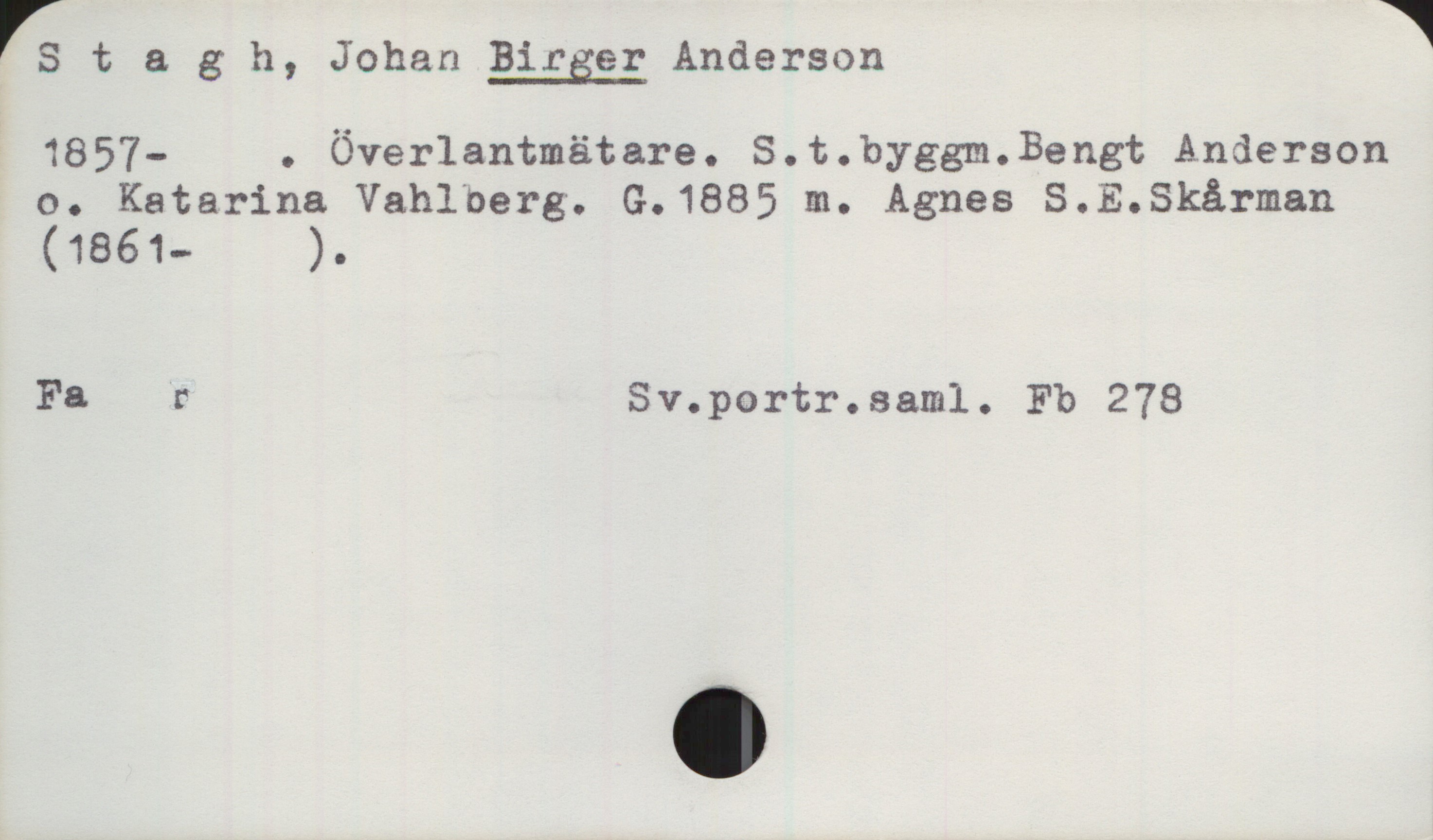 Stagh, Birger Anderson (1857-) Stagh, BIRGER Anderson
1857- . Överlantmätare. S.t.byggm,.Bengt Anderson
o. Katarina Vahlberg. G.1885 m. Agnes S.E.Skårman
(1861— ).

Fa r  Sv.portr.saml. Fb 278