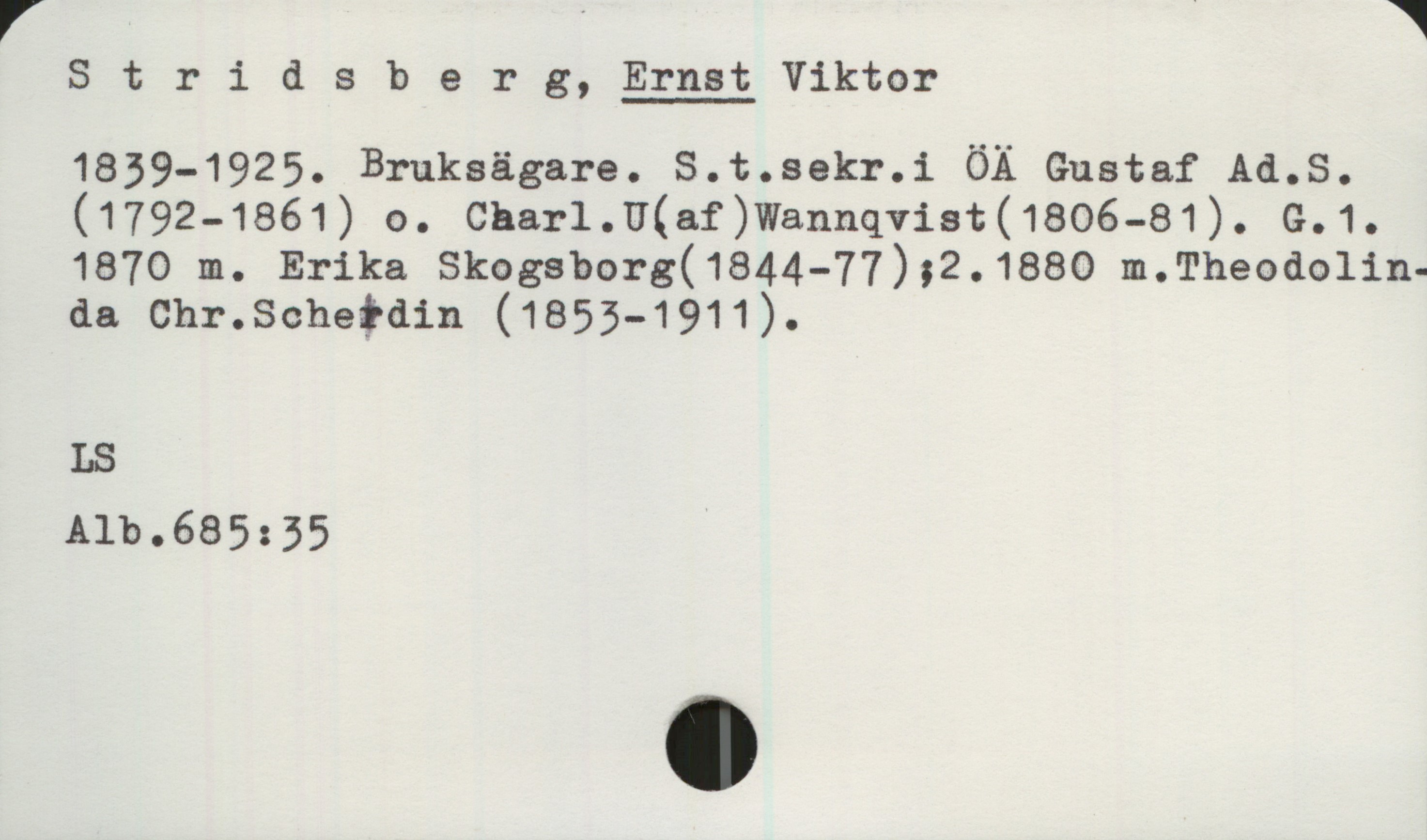Stridsberg, ERNST Viktor (1839-1925) Stridsberg, ERNST Viktor
1839-1925. Bruksägare. S.t.sekr.i ÖÄ Gustaf Ad.S. (1792-1861) o. Charl.U.(af)Wannqvist(1806-81). G.1.
1870 m. Erika Skogsborg(1844-77) ;2. 1880 m.Theodolinda Chr.Schedin (1855-1911).

LS
Alb.685:35