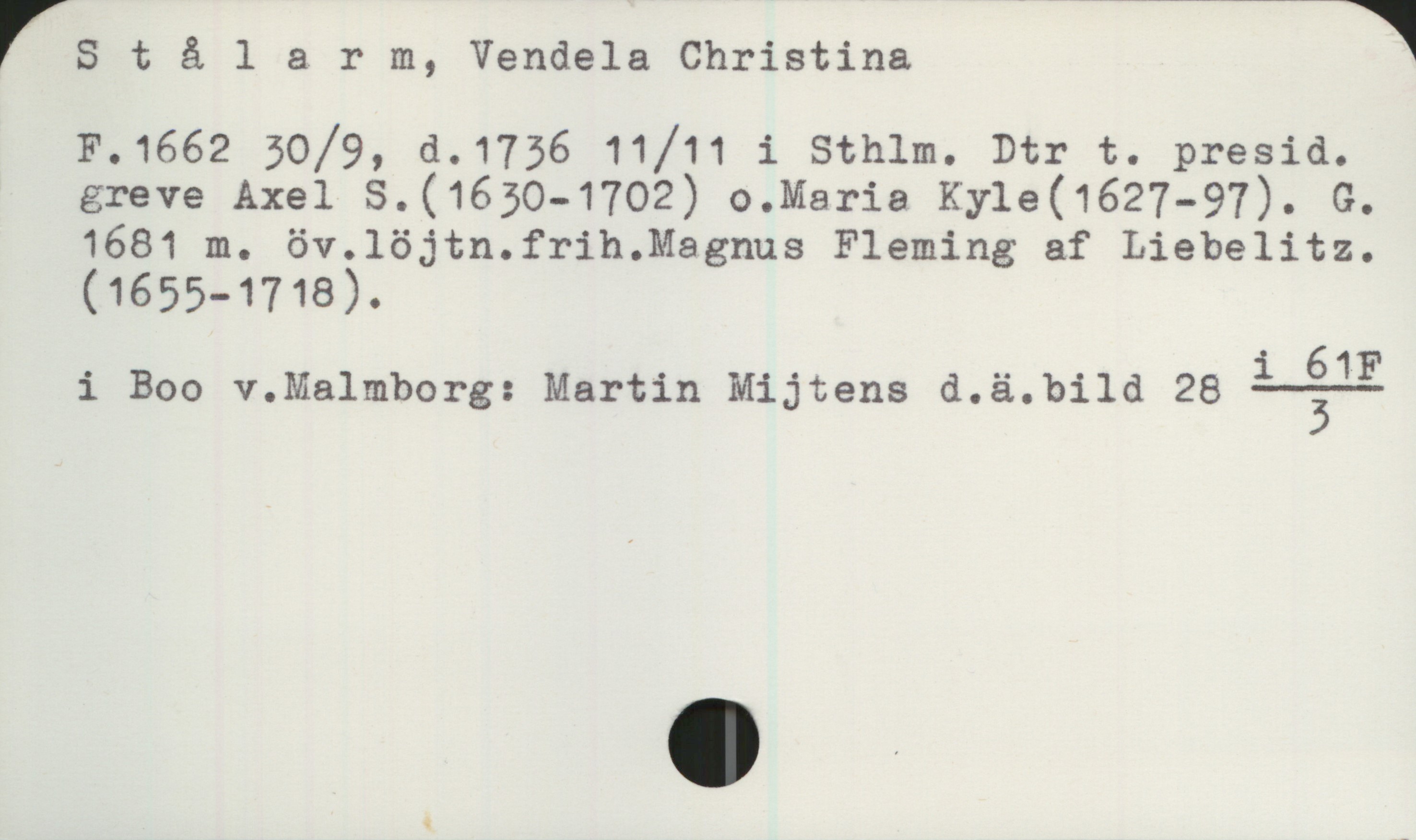 Stålarm, Vendela Christina (1662-1736) Stålarm, Vendela Christina 
F.1662 30/9, d.1736 11/11 i Sthlm. Dtr t. presid. greve Axel S.(1630-1702) o.Maria Kyle(1627-97). G.
1681 m. öv.löjtn.frih.Magnus Fleming af Liebelitz.
(1655-1718).
i Boo v.Malmborg: Martin Mijtens d.ä.bild 28 
   
    i 61F
————
      3