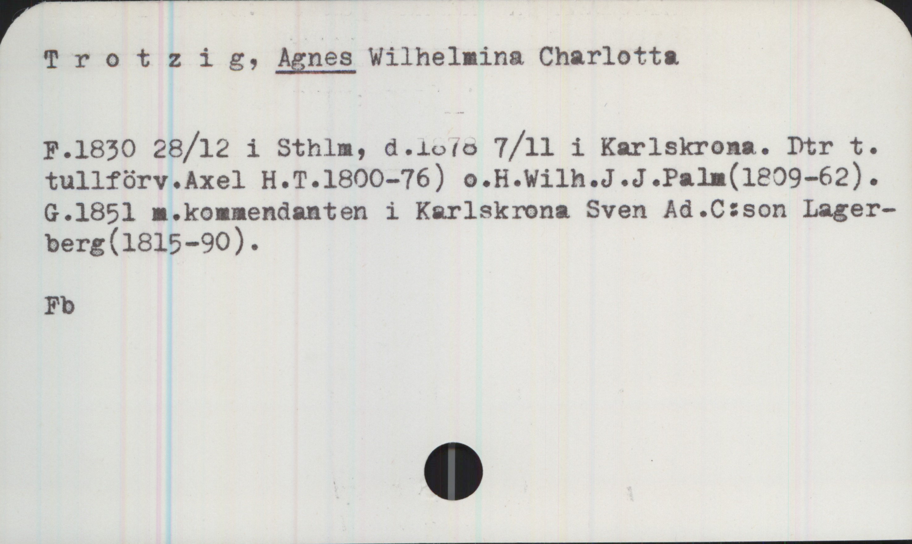 Trotzig, Agnes Wilhelmina Charlotta 1830-1878 Trotzig, AGNES Wilhelmina Charlotta

F.1830 28/12 i Sthlm, d.1878 7/11 i Karlskrona. Dtr t. tullförv. Axel H. T. 1800-76) o. H. Wilh. J. J. Palm (1808-62). G.1851 m kommendanten i Karlskrona Sven Ad. C:son Lagerberg (1815-90).

Fb