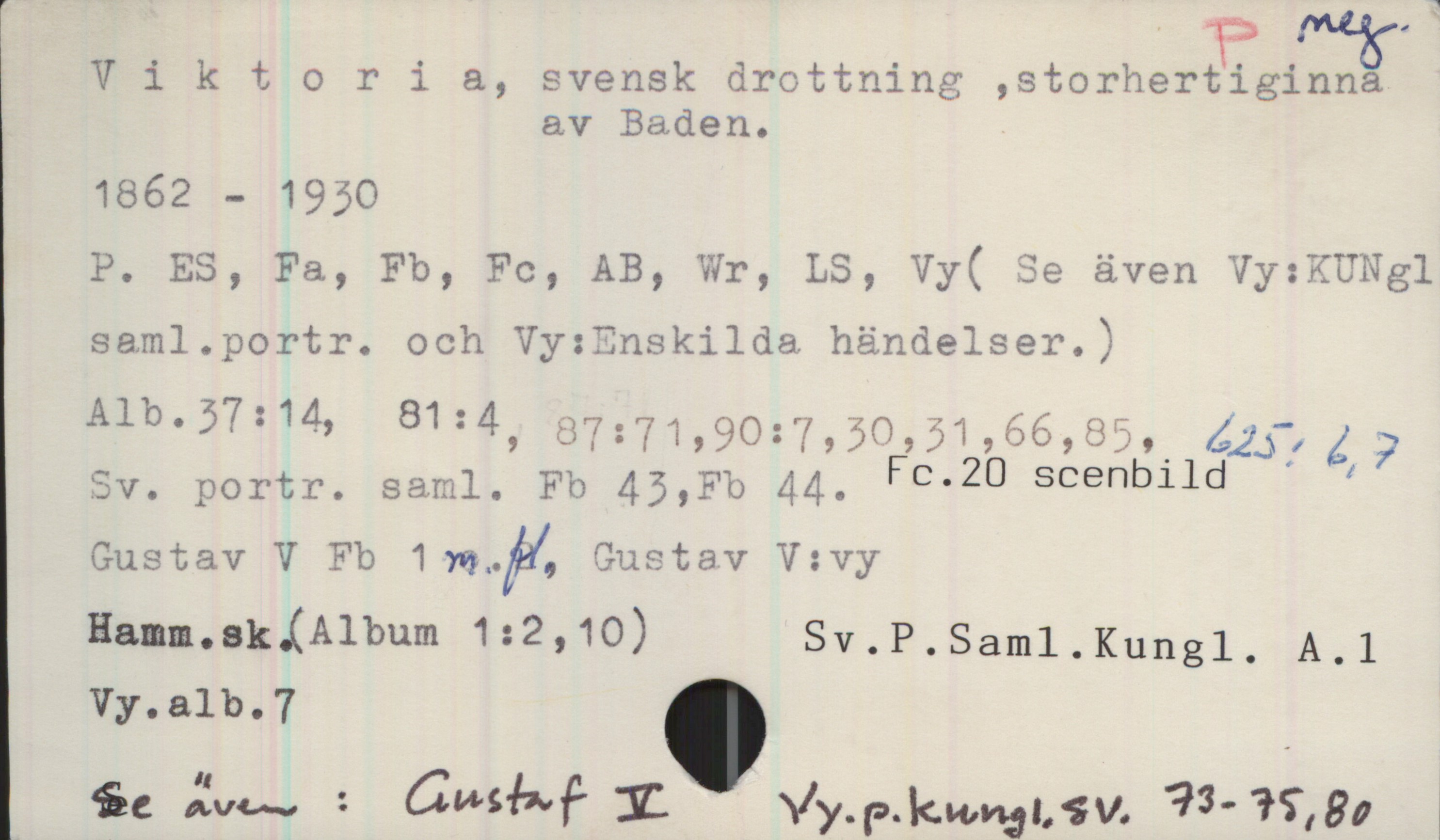 Viktoria, svensk drottning (1862-1930) Viktoria, svensk drottning ,storhertiginna av Baden.

1862 - 1930

P. ES, Fa, Fb, Fc, AB, Wr, LS, Vy( Se även Vy:KUNgl saml.portr. och Vy:Enskilda händelser.)
Alb.37:14, 81:4, 87:71, 90:7, 30, 31,66, 85, 625:6,7
Sv. portr. saml. Fb 43,Fb 44. Fc.20 scenblld 
Gustav V Fb 1 m.fl. Gustav V:vy
Hamm.sk.(Album 1:2,10) Sv.P.Saml.Kungl. A.1
Vy.alb.7 

Se även : Gustaf V Vy.p.kungl.sv. 73-75,80