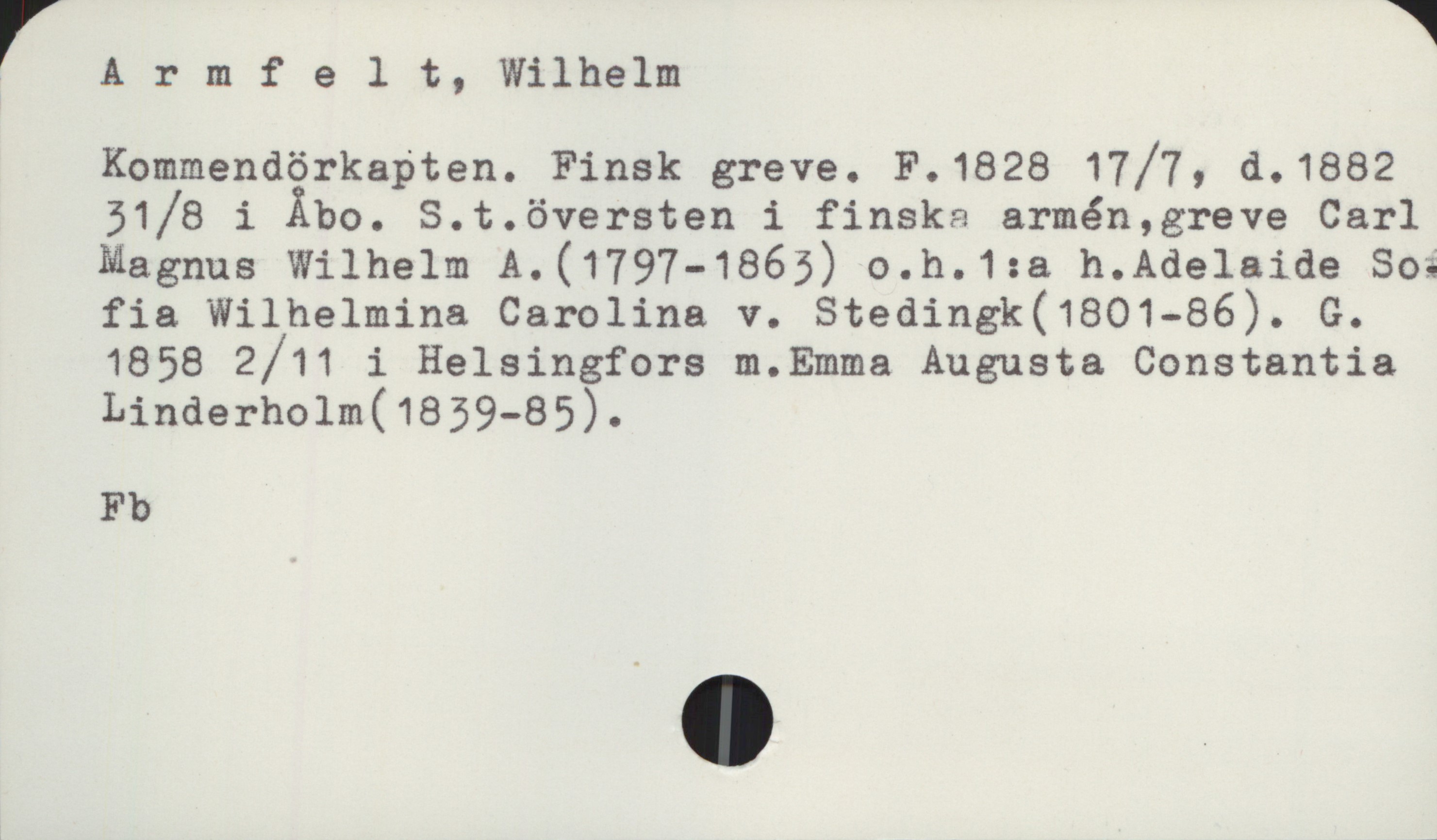 Armfelt, Wilhelm 1828-1882 Armfelt, Wilhelm
Kommendörkapten. Finsk greve. F.1828 17/7, d.1882 31/8 i Åbo. S.t. översten i finska armén, greve Carl
Magnus Wilhelm A. (1797-1863) o.h. 1:a h. Adelaide Sofia Wilhelmina Carolina v. Stedingk (1801-86). G.
1858 2/11 i Helsingfors m. Emma Augusta Constantia Linderholm (1839-85).

Fb