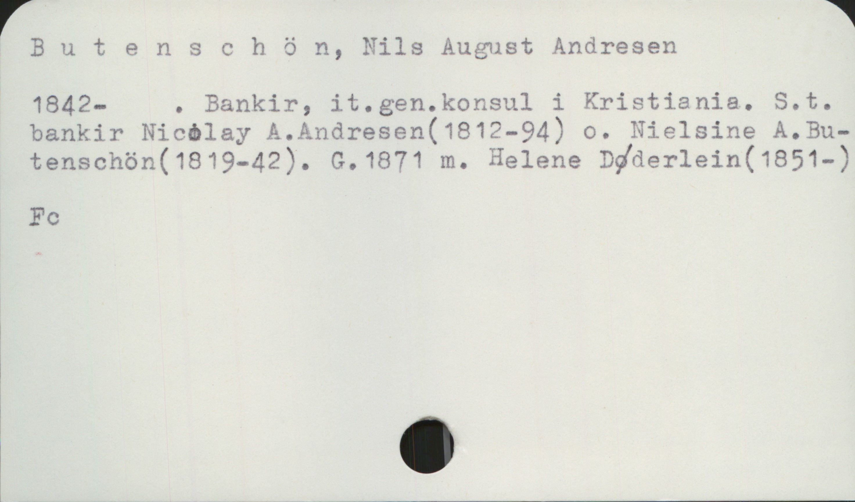 Butenschön, Nils August Andresen 1842- Butenschön, Nils August Andresen
1842- . Bankir, it.gen.konsul i Kristiania. S.t. bankir Nicolay A. Andresen (1812-94) o. Nielsine A.Butenschön (1819-42). G.1871 m. Helene Døderlein(1851-)

Fc