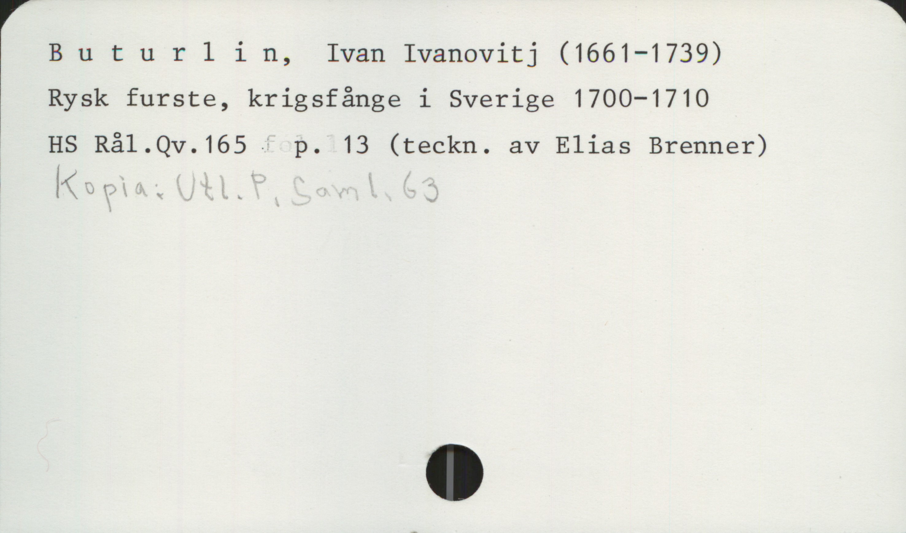 Buturlin, Ivan Ivanovitj 1661-1739 Buturlin, Ivan Ivanovitj (1661-1739)
Rysk furste, krigsfånge i Sverige 1700-1710

HS Rål.Qv.165 p. 13 (teckn. av Elias Brenner)
Kopia: Utl.P, saml.63
